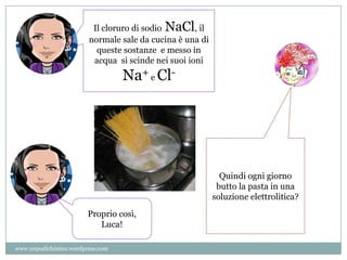 Il cloruro di sodio NaCl, il
normale sale da cucina è una di
queste sostanze e messo in
acqua si scinde nei suoi ioni
Na+ e Cl-
Quindi ogni giorno
butto la pasta in una
soluzione elettrolitica?
Proprio così,
Luca!
www.unpodichimica.wordpress.com
 