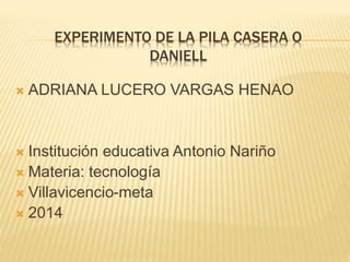 EXPERIMENTO DE LA PILA CASERA O
DANIELL
 ADRIANA LUCERO VARGAS HENAO
 Institución educativa Antonio Nariño
 Materia: tecnología
 Villavicencio-meta
 2014
 