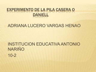 EXPERIMENTO DE LA PILA CASERA O
DANIELL
ADRIANA LUCERO VARGAS HENAO
INSTITUCION EDUCATIVA ANTONIO
NARIÑO
10-2
 