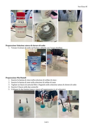 Sun Elena 4E
3 di 5
Preparazione Soluzione satura di clururo di sodio
1. Versare il cloruro di sodio nel becker e diluirla con l’acqua distillata
Preparazione Pila Daniell
1. Inserire la lamina di zinco nella soluzione di solfato di zinco
2. Inserire la lamina di rame nella soluzione di solfato di rame
3. Tagliare un fascio di carta da filtro e bagnarla nella soluzione satura di cloruro di sodio
4. Inserire il fascio nelle due semicelle
5. Collegare le due lamine (rame e zinco) all’amperometro (o al voltmetro).
 