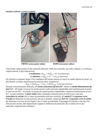 Sun Elena 4E
4 di 5
OSSERVAZIONE e CONCLUSIONE
PRIMA (senza ponte salino) DOPO (con ponte salino)
I due becher rappresentano le due semicelle della pila. Nelle due semicelle, una volta collegate, si verificano,
rispettivamente, le due semireazioni:
di ossidazione: 𝑍𝑛(𝑠) → 𝑍𝑛(𝑎𝑞)
2+
+ 2𝑒−(𝑜𝑠𝑠𝑖𝑑𝑎𝑧𝑖𝑜𝑛𝑒)
di riduzione: 𝐶𝑢(𝑎𝑞)
2+
+ 2𝑒−
→ 𝐶𝑢(𝑠)(𝑟𝑖𝑑𝑢𝑧𝑖𝑜𝑛𝑒)
Gli elettroni si spostano lungo il filo conduttore dall’anodo (lamina di zinco) al catodo (lamina di rame). La
pila Daniell, in sintesi, funziona per la reazione redox complessiva:
𝑍𝑛(𝑠) + 𝐶𝑢𝑆𝑂4(𝑎𝑞) → 𝐶𝑢(𝑠) + 𝑍𝑛𝑆𝑂4(𝑎𝑞) + 𝑒𝑛𝑒𝑟𝑔𝑖𝑎 𝑒𝑙𝑒𝑡𝑡𝑟𝑖𝑐𝑎
Durante il funzionamento della pila, all’anodo aumentano gli ioni Zn2+
mentre al catodo diminuiscono gli
ioni Cu2+
. All’anodo, l’eccesso di cariche positive nella soluzione impedirebbe altre trasformazioni di atomi
di zinco in ioni Zn2+
. Al catodo, la carenza di cariche positive impedirebbe l’ulteriore trasformazione di ioni
Cu2+
in rame metallico. Il ponte salino (tubo contenente soluzione satura di NaCl) con i suoi ioni
neutralizza le cariche che si vanno accumulando nelle due semicelle: gli anioni Cl-
si spostano verso
l’anodo per bilanciare la carica positiva che qui si produce, mentre gli ioni Na+
si spostano verso il catodo
per bilanciare l’eccesso di ioni negativi che si vanno accumulando. Il passaggio di corrente è rilevato, alla
chiusura del circuito, dall’amperometro (oppure la differenza di potenziale che si realizza tra le due
semicelle è registrata dal voltmetro).
 