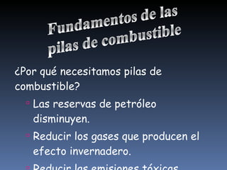 ¿Por qué necesitamos pilas de combustible? Las reservas de petróleo disminuyen. Reducir los gases que producen el efecto invernadero.  Reducir las emisiones tóxicas. 