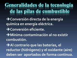Conversión directa de la energía química en energía eléctrica. Conversión eficiente. Mínima contaminación al no existir combustión. Al contrario que las baterías, el reductor (hidrógeno) y el oxidante (aire) deben ser  aportados de forma continua. 
