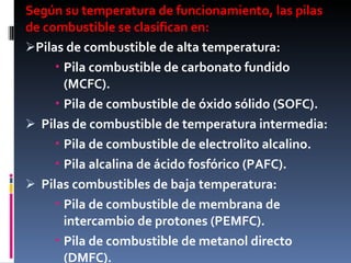 Según su temperatura de funcionamiento, las pilas de combustible se clasifican en:  Pilas de combustible de alta temperatura: Pila combustible de carbonato fundido (MCFC). Pila de combustible de óxido sólido (SOFC). Pilas de combustible de temperatura intermedia: Pila de combustible de electrolito alcalino. Pila alcalina de ácido fosfórico (PAFC). Pilas combustibles de baja temperatura: Pila de combustible de membrana de intercambio de protones (PEMFC). Pila de combustible de metanol directo (DMFC). 