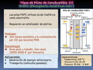 Las pilas PAFC utilizan ácido fosfórico como electrolito. Requieren un catalizador de platino. Características:   Temperatura: 205 ºC Eficiencia (%): 36-45 Potencia: 50 kW - 11 MW Ventajas: Son menos sensibles a la contaminación por CO que las pilas PEM. Desventajas: Gran peso y tamaño. Son caras (3500-4000 €  por kilovatio) Aplicaciones:  Generación de energía estacionaria. Transporte (vehículos pesados). 