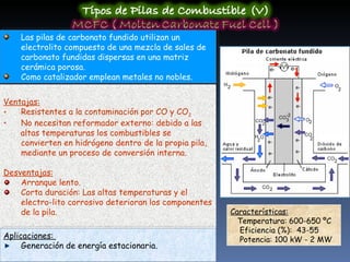 Las pilas de carbonato fundido utilizan un electrolito compuesto de una mezcla de sales de carbonato fundidas dispersas en una matriz cerámica porosa.  Como catalizador emplean metales no nobles. Características:   Temperatura: 600-650 ºC Eficiencia (%):  43-55 Potencia: 100 kW - 2 MW Ventajas: Resistentes a la contaminación por CO y CO 2 No necesitan reformador externo: debido a las altas temperaturas los combustibles se convierten en hidrógeno dentro de la propia pila, mediante un proceso de conversión interna. Desventajas: Arranque lento.  Corta duración: Las altas temperaturas y el electro-lito corrosivo deterioran los componentes de la pila. Aplicaciones:  Generación de energía estacionaria. 