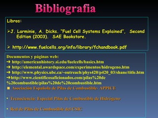 Documentos y páginas web: ➔  http://americanhistory.si.edu/fuelcells/basics.htm ➔  http://elemental.awardspace.com/experimentos/hidrogeno.htm ➔  http://www.physics.ubc.ca/~outreach/phys420/p420_03/shane/title.htm ➔ http://www.cientificosaficionados.com/pilas%20de%20combustible/pilas%20de%20combustible.htm Asociación Española de Pilas de Combustible- APPICE Tecnociencia: Especial Pilas de Combustible de Hidrógeno Red de Pilas de Combustible del CSIC Libros: J. Larminie, A. Dicks. “Fuel Cell Systems Explained”,  Second  Edition (2003).  SAE Bookstore. http://www.fuelcells.org/info/library/fchandbook.pdf 
