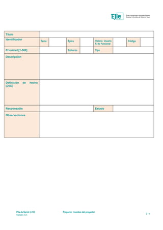 Título
Identificador
Tema Épica Historia Usuario
R. No Funcional
Código
Prioridad [1-500] Esfuerzo Tipo
Descripción
Definición de hecho
(DoD)
Responsable Estado
Observaciones
Pila de Sprint (v1.0) Proyecto: <nombre del proyecto>
Versión n.m 7 / 7
 