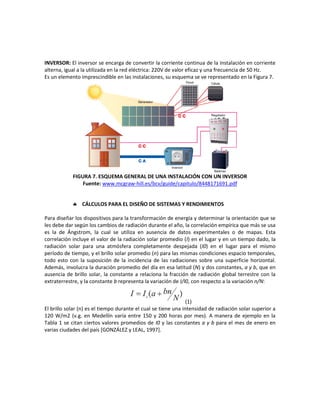 INVERSOR: El inversor se encarga de convertir la corriente continua de la instalación en corriente
alterna, igual a la utilizada en la red eléctrica: 220V de valor eficaz y una frecuencia de 50 Hz.
Es un elemento imprescindible en las instalaciones, su esquema se ve representado en la Figura 7.
FIGURA 7. ESQUEMA GENERAL DE UNA INSTALACIÓN CON UN INVERSOR
Fuente: www.mcgraw-hill.es/bcv/guide/capitulo/8448171691.pdf
 CÁLCULOS PARA EL DISEÑO DE SISTEMAS Y RENDIMIENTOS
Para diseñar los dispositivos para la transformación de energía y determinar la orientación que se
les debe dar según los cambios de radiación durante el año, la correlación empírica que más se usa
es la de Ángstrom, la cual se utiliza en ausencia de datos experimentales o de mapas. Esta
correlación incluye el valor de la radiación solar promedio (I) en el lugar y en un tiempo dado, la
radiación solar para una atmósfera completamente despejada (I0) en el lugar para el mismo
período de tiempo, y el brillo solar promedio (n) para las mismas condiciones espacio temporales,
todo esto con la suposición de la incidencia de las radiaciones sobre una superficie horizontal.
Además, involucra la duración promedio del día en esa latitud (N) y dos constantes, a y b, que en
ausencia de brillo solar, la constante a relaciona la fracción de radiación global terrestre con la
extraterrestre, y la constante b representa la variación de I/I0, con respecto a la variación n/N:
(1)
El brillo solar (n) es el tiempo durante el cual se tiene una intensidad de radiación solar superior a
120 W/m2 (v.g. en Medellín varía entre 150 y 200 horas por mes). A manera de ejemplo en la
Tabla 1 se citan ciertos valores promedios de I0 y las constantes a y b para el mes de enero en
varias ciudades del país [GONZÁLEZ y LEAL, 1997].
 