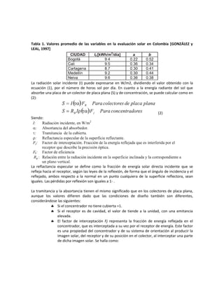 Tabla 1. Valores promedio de las variables en la evaluación solar en Colombia [GONZÁLEZ y
LEAL, 1997]
La radiación solar incidente (I) puede expresarse en W/m2, dividiendo el valor obtenido con la
ecuación (1), por el número de horas sol por día. En cuanto a la energía radiante del sol que
absorbe una placa de un colector de placa plana (S) y de concentración, se puede calcular como en
(2):
(2)
Siendo:
La reflactancia especular se define como la fracción de energía solar directa incidente que se
refleja hacia el receptor, según las leyes de la reflexión, de forma que el ángulo de incidencia y el
reflejado, ambos respecto a la normal en un punto cualquiera de la superficie reflectora, sean
iguales. Las pérdidas por reflexión son iguales a 1- .
La tramitancia y la absortancia tienen el mismo significado que en los colectores de placa plana,
aunque los valores difieren dado que las condiciones de diseño también son diferentes,
considerándose las siguientes:
 Si el concentrador no tiene cubierta =1.
 Si el receptor es de cavidad, el valor de tiende a la unidad, con una emitancia
elevada.
 El factor de interceptación Fj representa la fracción de energía reflejada en el
concentrador, que es interceptada a su vez por el receptor de energía. Este factor
es una propiedad del concentrador y de su sistema de orientación al producir la
imagen solar, del receptor y de su posición en el colector, al interceptar una parte
de dicha imagen solar. Se halla como:
 