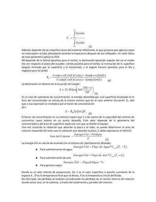 (3)
Además depende de las imperfecciones del material reflectante, lo que provoca que algunos rayos
no intercepten al tubo absorbente durante la trayectoria después de ser reflejados. Un valor típico
de este parámetro óptico es 95%.
RB depende de la latitud (positiva para el norte), la declinación (posición angular del sol al medio
día con respecto al plano del ecuador, siendo positiva para el norte), la inclinación de la superficie
(ángulo formado por la superficie y la horizontal), y el ángulo horario (positivo para el día y
negativo para la tarde).
(4)
La declinación se obtiene de la ecuación de Cooper:
(5)
En el caso de colectores de concentración, la energía absorbida por una superficie localizada en le
foco del concentrador se calcula de la misma manera que en el caso anterior (ecuación 2), sólo
que a esa expresión se multiplica por el factor de concentración
(fc):
(6)
El factor de concentración es un número mayor que 1 y da cuenta de la capacidad del sistema de
concentrar rayos solares en un punto deseado. Este valor depende de la geometría del
concentrador y del área de superficie especular con que se diseñe el equipo.
Una vez conocida la radiación que absorbe la placa o el tubo, se puede determinar el área de
colector requerido (En este caso la radiación que absorbe la placa, S, debe expresarse en W/m2)
(7)
La energía útil se calcula de acuerdo con el sistema de calentamiento deseado:
 Para calentamiento de agua:
 Para calentamiento de aire:
 Para generar vapor:
Donde es el calor latente de evaporación, Cp, k es el calor específico a presión constante de la
especie k., Tf es la temperatura final que se desea, Ti es la temperatura inicial del fluido.
De otro lado, las pérdidas se evalúan considerando las pérdidas en el recinto interno del colector
donde existe aire, en la cubierta, a través del aislamiento y paredes del colector.
 