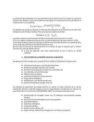 La evaluación de las pérdidas no es una tarea fácil y por lo tanto se recurre a utilizar el valor de la
eficiencia del colector ( ) que la da el fabricante del equipo. En consecuencia el área de colector se
evalúa como en la ecuación (8).
(8)
Las pérdidas de energía se expresan en términos del coeficiente de transferencias de calor (UL),
temperatura de entrada al colector (Te) y la temperatura ambiente (Tamb):
Los valores típicos de coeficiente de transferencias de calor (UL) varía entre 4 y 4.5 W/
m2
K, con respecto al factor de eficiencia (FR), los valores típicos son del orden entre 0.7 y 0.85.
Como datos de diseño típicos se tiene que la relación entre área del colector en m2 requerida (A) y
consumo de agua caliente en litros/día (G) tiene que estar:
De otro lado, el volumen de almacenamiento en el tanque de agua se requiere que la relación
volumen (V) a área de colector (A) sea:
 El área de captación solar para calentamiento de aire se estima en: 20-60
m3/h/m2
 APLICACIONES DE LA ENERGÍA SOLAR EN LA INDUSTRIA
Las aplicaciones de la energía solar que podrían tener cabida en Colombia se relacionan con:
 Calentamiento de agua y otros fluidos industriales.
 Secado de productos agrícolas y de maderas.
 Centrales solares de potencias (térmicas y fotovoltaicas).
 Uso eficiente y racional de energía
 Motores térmicos solares.
 Conversión fotoquímica y termoquímica.
 Producción de hidrógeno.
 Refrigeración y aire acondicionado solar.
 Sistemas fotovoltaicos aislados de la red.
Los sistemas de generación de energía eléctrica se utilizan en zonas excluidas de la red de
distribución eléctrica, pudiendo trabajar en forma independiente o combinada con sistemas de
generación eléctrica convencional [SOLARTRONIC, 2004]. Sus principales aplicaciones son:
 Electrificación de inmuebles rurales: Luz, TV, telefonía, comunicaciones, bombas
de agua.
 Electrificación de alambrados para el sector ganadero.
 Alumbrado exterior.
 Balizado y señalización.
 Protección catódica.
 Náutica, casas rodantes, etc.
 Boyas marinas, teléfonos de emergencia en carreteras y autopistas.
 