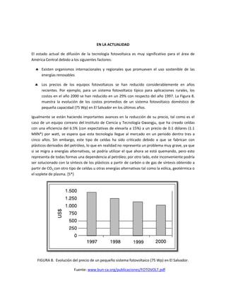 EN LA ACTUALIDAD
El estado actual de difusión de la tecnología fotovoltaica es muy significativo para el área de
América Central debido a los siguientes factores:
 Existen organismos internacionales y regionales que promueven el uso sostenible de las
energías renovables
 Los precios de los equipos fotovoltaicos se han reducido considerablemente en años
recientes. Por ejemplo, para un sistema fotovoltaico típico para aplicaciones rurales, los
costos en el año 2000 se han reducido en un 29% con respecto del año 1997. La Figura 8.
muestra la evolución de los costos promedios de un sistema fotovoltaico doméstico de
pequeña capacidad (75 Wp) en El Salvador en los últimos años.
Igualmente se están haciendo importantes avances en la reducción de su precio, tal como es el
caso de un equipo coreano del Instituto de Ciencia y Tecnología Gwangju, que ha creado celdas
con una eficiencia del 6.5% (con expectativas de elevarla a 15%) a un precio de 0.1 dólares (1.1
MXN*) por watt, se espera que esta tecnología llegue al mercado en un periodo dentro tres a
cinco años. Sin embargo, este tipo de celdas ha sido criticado debido a que se fabrican con
plásticos derivados del petróleo, lo que en realidad no representa un problema muy grave, ya que
si se migra a energías alternativas, se podría utilizar el que ahora se está quemando, pero esto
representa de todas formas una dependencia al petróleo; por otro lado, este inconveniente podría
ser solucionado con la síntesis de los plásticos a partir de carbón o de gas de síntesis obtenido a
partir de CO2 con otro tipo de celdas u otras energías alternativas tal como la eólica, geotérmica o
el soplete de plasma. [5*]
FIGURA 8. Evolución del precio de un pequeño sistema fotovoltaico (75 Wp) en El Salvador.
Fuente: www.bun-ca.org/publicaciones/FOTOVOLT.pdf
 