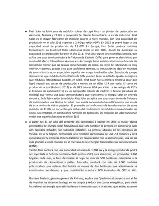  First Solar es fabricante de módulos solares de capa fina, con plantas de producción en
Alemania, Malasia y EE.UU. y proveedor de plantas fotovoltaicas a escala industrial. First
Solar es el mayor fabricante de módulos solares a nivel mundial, con una capacidad de
producción en el año 2011 superior a 2.4 Giga vatios (GW). En 2012 se prevé llegar a una
capacidad anual de producción de 2.5 GW. En Europa, First Solar produce módulos
fotovoltaicos en Frankfurt Oder (Alemania) desde el año 2007, donde ha duplicado su
capacidad de producción durante el año 2011. First Solar posee una tecnología propia, que
utiliza una capa semiconductora de Telururo de Cadmio (CdTe) para generar electricidad por
medio del efecto fotovoltaico. Aunque esta tecnología tiene en laboratorio una eficiencia de
conversión menor que las células convencionales de silicio, su coste de fabricación es muy
inferior, y además, gracias a su bajo coeficiente térmico, su instalación es ideal en multitud
de zonas climáticas, en especial en aquellas con mayor irradiación solar. Estudios de campo
demuestran que módulos fotovoltaicos de CdTe pueden tener resultados iguales o mejores
que módulos fotovoltaicos basados en silicio. First Solar fue la primera empresa solar que
logró reducir sus costes de producción a menos de un dólar USA por vatio. El coste de
producción actual (Febrero 2012) es de 0.73 dólares USA por Vatio. La tecnología de CdTe
el Telururo de cadmio (CdTe) es un compuesto estable de Cadmio y Telurio (residuos de
minería) que forma una capa semiconductora que transforma la energía solar en energía
eléctrica. En la fabricación de módulos First Solar se aplica una capa absorbente de Telururo
de cadmio sobre una lámina de vidrio, que queda encapsulado herméticamente con ayuda
de otra lámina de vidrio posterior. El promedio de la eficiencia de transformación de estos
módulos de 11.8%, se encuentra por debajo del rendimiento de módulos convencionales de
silicio. Sin embargo, en condiciones normales de operación, los módulos de CdTe funcionan
mejor que aquellos basados en silicio. [15]
 A partir del 31 de julio del presente año comenzará a operar en Chile la mayor planta
generadora de energía solar fotovoltaica, que será también la primera en construirse sólo
con capitales privados (sin subsidios estatales). La central, ubicada en las cercanías de
Vicuña, en la IV Región, demandará una inversión aproximada de US$ 2,4 millones y será
ejecutada por la empresa chilena Kaltemp, en colaboración con la alemana juwi, una de las
más grandes a nivel mundial en el mercado de las Energías Renovables No Convencionales
(ERNC).
Tambo Real contará con una capacidad instalada de 1.200 kw y la energía producida podrá
ser inyectada al Sistema Interconectado Central (SIC) para abastecer, en promedio, 1.260
hogares cada mes, o bien destinarse al riego de más de 500 hectáreas orientadas a la
producción de clementinas y paltas. Para ello, constará con más de 5.000 módulos
policristalinos que estarán distribuidos en menos de dos hectáreas que actualmente se
encontraban en desuso, y que contribuirán a reducir 800 toneladas de CO2 al año.
Gustavo Boetsch, gerente general de Kaltemp, explica que “partimos el proyecto con el fin
de impulsar los sistemas de riego en los campos y reducir sus costos energéticos, pero dado
los valores de energía que está teniendo el mercado spot y la escasez que existe, estamos
 