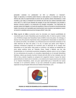 pensando conectar la producción al SIC y ofrecerla a terceros”.
Según el ejecutivo, la iniciativa podrá llevarse a cabo gracias a la reducción que en los
últimos dos años ha experimentado el precio de los paneles solares fotovoltaicos a nivel
mundial y, por ende, la instalación de centrales de este tipo (sus valores estimados están
entre US$ 1,7 y US$ 2,3 por kilowatt de energía), lo que está motivando a los privados a
destinar recursos propios a la producción de energías renovables. “Los fabricantes de
paneles solares han llegado a un punto de equilibrio y ahora el formato es económicamente
viable y los precios son razonables para inversionistas como nosotros, que podemos invertir
sin recurrir a subsidios como ocurre en Europa y EEUU”, dice. [16]
 China seguido de India se presenta como los mercados con mayores posibilidades de
crecimiento para el sector fotovoltaico para los próximos años. En total se quieren instalar
unos 70 GW de energía solar fotovoltaica hasta el 2020 en estos dos países. Sin embargo, el
alcanzar esta cifra presenta importantes retos, principalmente relacionados no solamente a
los sistemas de tarifas, sino también a las infraestructuras de transmisión existentes en las
redes eléctricas de estos dos países. A la vez, se espera que países como Filipinas e
Indonesia introduzcan programas de incentivos para el desarrollo de la energía solar
fotovoltaica en el corto plazo. Estos países se sumarían a las políticas ya establecidas en
otros países asiáticos como ser Tailandia, Corea, Taiwán y Malasia, que han sido
fundamentales en el crecimiento economías emergentes asiáticas como se ve en la Figura
10. Las estimaciones de acuerdo a la consultora especializada en el mercado fotovoltaico
Solarbuzz, indican que durante el primer trimestre del año 2012 se han instalado unos 3,8
GW en Asia y donde el pipeline se compone de la siguiente manera: A pesar de reducir
potencialmente el retorno de la inversión y a la existencia de mayores barreras de entrada
en la industria fotovoltaica, existe una gran oportunidad para el desarrollo de nuevos
mercados en el continente asiático, lo que está cambiando los planes estratégicos de
expansión en los principales fabricantes de módulos fotovoltaicos. [17]
FIGURA 10. PAISES EN DESARROLLO DE LA ENERGÍA FOTOVOLTAICA
Fuente: www.energiasolaresp.com/2012/04/asia-el-futuro-de-la-energia-solar-en.html
 
