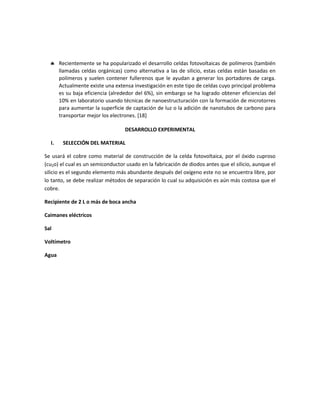  Recientemente se ha popularizado el desarrollo celdas fotovoltaicas de polímeros (también
llamadas celdas orgánicas) como alternativa a las de silicio, estas celdas están basadas en
polímeros y suelen contener fullerenos que le ayudan a generar los portadores de carga.
Actualmente existe una extensa investigación en este tipo de celdas cuyo principal problema
es su baja eficiencia (alrededor del 6%), sin embargo se ha logrado obtener eficiencias del
10% en laboratorio usando técnicas de nanoestructuración con la formación de microtorres
para aumentar la superficie de captación de luz o la adición de nanotubos de carbono para
transportar mejor los electrones. [18]
DESARROLLO EXPERIMENTAL
I. SELECCIÓN DEL MATERIAL
Se usará el cobre como material de construcción de la celda fotovoltaica, por el óxido cuproso
(cu2o) el cual es un semiconductor usado en la fabricación de diodos antes que el silicio, aunque el
silicio es el segundo elemento más abundante después del oxígeno este no se encuentra libre, por
lo tanto, se debe realizar métodos de separación lo cual su adquisición es aún más costosa que el
cobre.
Recipiente de 2 L o más de boca ancha
Caimanes eléctricos
Sal
Voltímetro
Agua
 