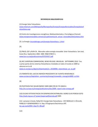 REFERENCIAS BIBLIOGRÁFICAS
[1] Energía Solar Fotovoltaica
www.miliarium.com/Bibliografia/Monografias/Energia/EnergiasRenovables/EnergiaSolarF
otovoltaica.asp
[2] Centro de Investigaciones energéticas, Medioambientales y Tecnológicas (Ciemat)
www.energiasrenovables.ciemat.es/suplementos/sit_actual_renovables/fotovoltaica.htm
[3] La Energía rincondelvago.com/energia-fotovoltaica_1.html
[4]
[5] PNUD; GEF y BUN-CA. Manuales sobre energía renovable: Solar Fotovoltaica. San José,
Costa Rica. Septiembre 2002. ISBN: 9968-9708-9-1.
www.bun-ca.org/publicaciones/FOTOVOLT.pdf
[6] JRC EUROPEAN COMMISSIONS, NEWS RELEASE. BRUSELAS. SEPTIEMBRE 2010. Tres
cuartas partes de los sistemas fotovoltaicos instalados en todo el mundo en 2009 se
ubicaron en la UE
www.ec.europa.eu/dgs/jrc/downloads/jrc_20100906_newsrelease_pv_es.pdf
[7] FOMENTO DEL USO DE ENERGÍA PROCEDENTE DE FUENTES RENOVABLES
www.europa.eu/legislation_summaries/energy/renewable_energy/en0009_es.htm
[8]
[9] PHOTOVOLTAIC SOLAR ENERGY 2009 ISBN 978-92-79-10644-6
http://ec.europa.eu/energy/publications/doc/2009_report-solar-energy.pdf
[10] CELDAS FOTOVOLTAICAS EN GENERACION DISTRIBUIDA. ISIDRO ELVIS PEREDA SOTO
http://web.ing.puc.cl/~power/paperspdf/pereda.pdf 2005
[11] Lamaison Urioste, Rafael M. Energía Solar fotovoltaica – ESF MODULO 3: CÉLULAS,
PANELES Y GENERADORES F.V. Dep. D’Enginyeria Electrònica-UPC
tec.upc.es/esf/M3_disp-FV_BN.pdf
[12]
 