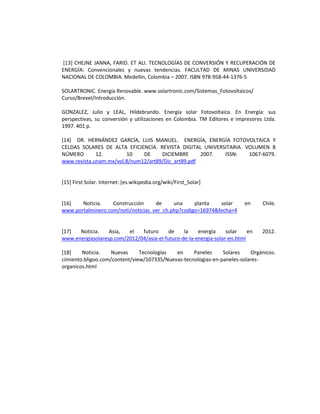 [13] CHEJNE JANNA, FARID. ET ALI. TECNOLOGÍAS DE CONVERSIÓN Y RECUPERACIÓN DE
ENERGÍA: Convencionales y nuevas tendencias. FACULTAD DE MINAS UNIVERSIDAD
NACIONAL DE COLOMBIA. Medellín, Colombia – 2007. ISBN 978-958-44-1376-5
SOLARTRONIC. Energía Renovable. www.solartronic.com/Sistemas_Fotovoltaicos/
Curso/Brevel/Introducción.
GONZALEZ, Julio y LEAL, Hildebrando. Energía solar Fotovoltaica. En Energía: sus
perspectivas, su conversión y utilizaciones en Colombia. TM Editores e impresores Ltda.
1997. 401 p.
[14] DR. HERNÁNDEZ GARCÍA, LUIS MANUEL. ENERGÍA, ENERGÍA FOTOVOLTAICA Y
CELDAS SOLARES DE ALTA EFICIENCIA. REVISTA DIGITAL UNIVERSITARIA. VOLUMEN 8
NÚMERO 12. 10 DE DICIEMBRE 2007. ISSN: 1067-6079.
www.revista.unam.mx/vol.8/num12/art89/Dic_art89.pdf
[15] First Solar. Internet: [es.wikipedia.org/wiki/First_Solar]
[16] Noticia. Construcción de una planta solar en Chile.
www.portalminero.com/noti/noticias_ver_ch.php?codigo=16974&fecha=4
[17] Noticia. Asia, el futuro de la energía solar en 2012.
www.energiasolaresp.com/2012/04/asia-el-futuro-de-la-energia-solar-en.html
[18] Noticia. Nuevas Tecnologías en Paneles Solares Orgánicos.
cimiento.bligoo.com/content/view/107335/Nuevas-tecnologias-en-paneles-solares-
organicos.html
 