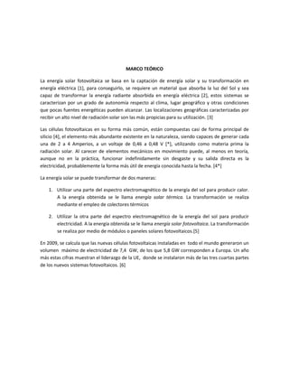 MARCO TEÓRICO
La energía solar fotovoltaica se basa en la captación de energía solar y su transformación en
energía eléctrica [1], para conseguirlo, se requiere un material que absorba la luz del Sol y sea
capaz de transformar la energía radiante absorbida en energía eléctrica [2], estos sistemas se
caracterizan por un grado de autonomía respecto al clima, lugar geográfico y otras condiciones
que pocas fuentes energéticas pueden alcanzar. Las localizaciones geográficas caracterizadas por
recibir un alto nivel de radiación solar son las más propicias para su utilización. [3]
Las células fotovoltaicas en su forma más común, están compuestas casi de forma principal de
silicio [4], el elemento más abundante existente en la naturaleza, siendo capaces de generar cada
una de 2 a 4 Amperios, a un voltaje de 0,46 a 0,48 V [*], utilizando como materia prima la
radiación solar. Al carecer de elementos mecánicos en movimiento puede, al menos en teoría,
aunque no en la práctica, funcionar indefinidamente sin desgaste y su salida directa es la
electricidad, probablemente la forma más útil de energía conocida hasta la fecha. [4*]
La energía solar se puede transformar de dos maneras:
1. Utilizar una parte del espectro electromagnético de la energía del sol para producir calor.
A la energía obtenida se le llama energía solar térmica. La transformación se realiza
mediante el empleo de colectores térmicos
2. Utilizar la otra parte del espectro electromagnético de la energía del sol para producir
electricidad. A la energía obtenida se le llama energía solar fotovoltaica. La transformación
se realiza por medio de módulos o paneles solares fotovoltaicos.[5]
En 2009, se calcula que las nuevas células fotovoltaicas instaladas en todo el mundo generaron un
volumen máximo de electricidad de 7,4 GW, de los que 5,8 GW corresponden a Europa. Un año
más estas cifras muestran el liderazgo de la UE, donde se instalaron más de las tres cuartas partes
de los nuevos sistemas fotovoltaicos. [6]
 