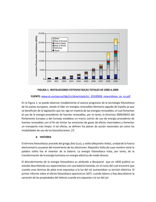 FIGURA 1. INSTALACIONES FOTOVOLTAICAS TOTALES DE 2000 A 2009
FUENTE: www.ec.europa.eu/dgs/jrc/downloads/jrc_20100906_newsrelease_pv_es.pdf
En la Figura 1. se puede observar notablemente el avance progresivo de la tecnología fotovoltaica
de los países europeos, siendo el líder en energías renovables Alemania seguido de España ya que
se benefician de la legislación que los rige en materia de las energías renovables, el cual fomentan
el uso de la energía procedente de fuentes renovables, por lo tanto, la Directiva 2009/28/CE del
Parlamento Europeo y del Consejo establece un marco común de uso de energía procedente de
fuentes renovables con el fin de limitar las emisiones de gases de efecto invernadero y fomentar
un transporte más limpio. A tal efecto, se definen los planes de acción nacionales así como las
modalidades de uso de los biocarburantes. [7]
 HISTORIA
El término fotovoltaico procede del griego foto (Luz), y voltio (Alejandro Volta), unidad de la fuerza
electromotriz causante del movimiento de los electrones. Alejandro Volta de cuyo nombre viene la
palabra voltio fue el inventor de la batería. La energía fotovoltaica trata, por tanto, de la
transformación de la energía luminosa en energía eléctrica de modo directo.
El descubrimiento de la energía fotovoltaica es atribuido a Becquerel que en 1839 publicó un
estudio describiendo sus experimentos con una batería húmeda, en el curso del cual encontró que
cuando unas láminas de plata eran expuestas a la luz del sol aumentaban su tensión eléctrica. El
primer informe sobre el efecto fotovoltaico apareció en 1877, cuando Adams y Day describieron la
variación de las propiedades del Selenio cuando era expuesto a la luz del sol.
 