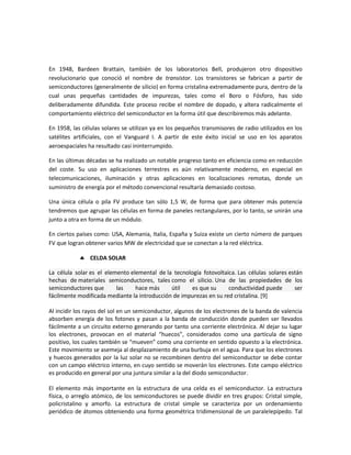 En 1948, Bardeen Brattain, también de los laboratorios Bell, produjeron otro dispositivo
revolucionario que conoció el nombre de transistor. Los transistores se fabrican a partir de
semiconductores (generalmente de silicio) en forma cristalina extremadamente pura, dentro de la
cual unas pequeñas cantidades de impurezas, tales como el Boro o Fósforo, has sido
deliberadamente difundida. Este proceso recibe el nombre de dopado, y altera radicalmente el
comportamiento eléctrico del semiconductor en la forma útil que describiremos más adelante.
En 1958, las células solares se utilizan ya en los pequeños transmisores de radio utilizados en los
satélites artificiales, con el Vanguard I. A partir de este éxito inicial se uso en los aparatos
aeroespaciales ha resultado casi ininterrumpido.
En las últimas décadas se ha realizado un notable progreso tanto en eficiencia como en reducción
del coste. Su uso en aplicaciones terrestres es aún relativamente moderno, en especial en
telecomunicaciones, iluminación y otras aplicaciones en localizaciones remotas, donde un
suministro de energía por el método convencional resultaría demasiado costoso.
Una única célula o pila FV produce tan sólo 1,5 W, de forma que para obtener más potencia
tendremos que agrupar las células en forma de paneles rectangulares, por lo tanto, se unirán una
junto a otra en forma de un módulo.
En ciertos países como: USA, Alemania, Italia, España y Suiza existe un cierto número de parques
FV que logran obtener varios MW de electricidad que se conectan a la red eléctrica.
 CELDA SOLAR
La célula solar es el elemento elemental de la tecnología fotovoltaica. Las células solares están
hechas de materiales semiconductores, tales como el silicio. Una de las propiedades de los
semiconductores que las hace más útil es que su conductividad puede ser
fácilmente modificada mediante la introducción de impurezas en su red cristalina. [9]
Al incidir los rayos del sol en un semiconductor, algunos de los electrones de la banda de valencia
absorben energía de los fotones y pasan a la banda de conducción donde pueden ser llevados
fácilmente a un circuito externo generando por tanto una corriente electrónica. Al dejar su lugar
los electrones, provocan en el material “huecos”, considerados como una partícula de signo
positivo, los cuales también se “mueven” como una corriente en sentido opuesto a la electrónica.
Este movimiento se asemeja al desplazamiento de una burbuja en el agua. Para que los electrones
y huecos generados por la luz solar no se recombinen dentro del semiconductor se debe contar
con un campo eléctrico interno, en cuyo sentido se moverán los electrones. Este campo eléctrico
es producido en general por una juntura similar a la del diodo semiconductor.
El elemento más importante en la estructura de una celda es el semiconductor. La estructura
física, o arreglo atómico, de los semiconductores se puede dividir en tres grupos: Cristal simple,
policristalino y amorfo. La estructura de cristal simple se caracteriza por un ordenamiento
periódico de átomos obteniendo una forma geométrica tridimensional de un paralelepípedo. Tal
 
