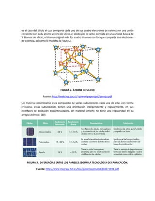 es el caso del Silicio el cual comparte cada uno de sus cuatro electrones de valencia en una unión
covalente con cada átomo vecino de silicio, el sólido por lo tanto, consiste en una unidad básica de
5 átomos de silicio, el átomo original más los cuatro átomos con los que comparte sus electrones
de valencia, así como lo muestra la Figura 2.
FIGURA 2. ÁTOMO DE SILICIO
Fuente: http://web.ing.puc.cl/~power/paperspdf/pereda.pdf
Un material policristalino esta compuesto de varias subsecciones cada una de ellas con forma
cristalina, estas subsecciones tienen una orientación independiente y regularmente, en sus
interfaces se producen discontinuidades. Un material amorfo no tiene una regularidad en su
arreglo atómico. [10]
FIGURA 3. DIFERENCIAS ENTRE LOS PANELES SEGÚN LA TECNOLOGÍA DE FABRICACIÓN.
Fuente: http://www.mcgraw-hill.es/bcv/guide/capitulo/8448171691.pdf
 