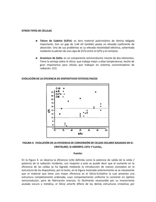 OTROS TIPOS DE CÉLULAS
 Teluro de Cadmio (CdTe): es otro material policristalino de lámina delgada
importante. Con un gap de 1,44 eV también posee un elevado coeficiente de
absorción. Uno de sus problemas es su elevada resistividad eléctrica, solventada
mediante la adición de una capa de ZnTe entre el CdTe y el contacto.
 Arseniuro de Galio: es un componente semiconductor mezcla de dos elementos.
Tiene la ventaja sobre el silicio, que trabaja mejor a altas temperaturas, hecho de
gran importancia para células que trabajan en sistemas concentradores de
radiación. [11]
EVOLUCIÓN DE LA EFICIENCIA DE DISPOSITIVOS FOTOVOLTAICOS
FIGURA 4. EVOLUCIÓN DE LA EFICIENCIA DE CONVERSIÓN DE CELDAS SOLARES BASADAS EN Si-
CRISTALINO, Si-AMORFO, CdTe Y CuInSe2
Fuente:
En la Figura 4. se observa la eficiencia (%) definida como la potencia de salida de la celda /
potencia de la radiación incidente, con respecto a esto se puede decir que el aumento en la
eficiencia de las celdas se ha logrado mediante la introducción de nuevos conceptos en la
estructura de los dispositivos, por lo tanto, en la Figura mostrada anteriormente se ve claramente
que el material que tiene una mayor eficiencia es el Silicio-Cristalino la cual presenta una
estructura completamente ordenada, cuyo comportamiento uniforme lo convierte en óptimo
semiconductor, pero de fabricación onerosa. Es fácilmente reconocible por su monocromía
azulada oscura y metálica, el Silicio amorfo difiere de las demás estructuras cristalinas por
 