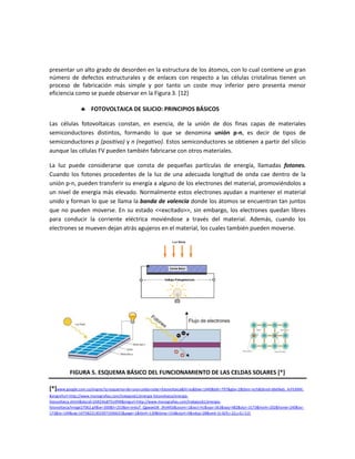 presentar un alto grado de desorden en la estructura de los átomos, con lo cual contiene un gran
número de defectos estructurales y de enlaces con respecto a las células cristalinas tienen un
proceso de fabricación más simple y por tanto un coste muy inferior pero presenta menor
eficiencia como se puede observar en la Figura 3. [12]
 FOTOVOLTAICA DE SILICIO: PRINCIPIOS BÁSICOS
Las células fotovoltaicas constan, en esencia, de la unión de dos finas capas de materiales
semiconductores distintos, formando lo que se denomina unión p-n, es decir de tipos de
semiconductores p (positivo) y n (negativo). Estos semiconductores se obtienen a partir del silicio
aunque las células FV pueden también fabricarse con otros materiales.
La luz puede considerarse que consta de pequeñas partículas de energía, llamadas fotones.
Cuando los fotones procedentes de la luz de una adecuada longitud de onda cae dentro de la
unión p-n, pueden transferir su energía a alguno de los electrones del material, promoviéndolos a
un nivel de energía más elevado. Normalmente estos electrones ayudan a mantener el material
unido y forman lo que se llama la banda de valencia donde los átomos se encuentran tan juntos
que no pueden moverse. En su estado <<excitado>>, sin embargo, los electrones quedan libres
para conducir la corriente eléctrica moviéndose a través del material. Además, cuando los
electrones se mueven dejan atrás agujeros en el material, los cuales también pueden moverse.
FIGURA 5. ESQUEMA BÁSICO DEL FUNCIONAMIENTO DE LAS CELDAS SOLARES [*]
[*]www.google.com.co/imgres?q=esquema+de+una+celda+solar+fotovoltaica&hl=es&biw=1440&bih=797&gbv=2&tbm=isch&tbnid=d6eNaG_ArFE4XM:
&imgrefurl=http://www.monografias.com/trabajos61/energia-fotovoltaica/energia-
fotovoltaica.shtml&docid=ZAR24isB75nXfM&imgurl=http://www.monografias.com/trabajos61/energia-
fotovoltaica/Image27062.gif&w=300&h=253&ei=xn6uT_QgwaeDB_3KvM0J&zoom=1&iact=hc&vpx=363&vpy=482&dur=3173&hovh=202&hovw=240&tx=
173&ty=149&sig=107582213033971936631&page=1&tbnh=130&tbnw=154&start=0&ndsp=28&ved=1t:429,r:22,s:0,i:115
 