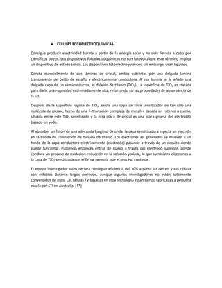 CÉLULAS FOTOELECTROQUÍMICAS
Consigue producir electricidad barata a partir de la energía solar y ha sido llevada a cabo por
científicos suizos. Los dispositivos fotoelectroquímicos no son fotovoltaicos: este término implica
un dispositivo de estado sólido. Los dispositivos fotoelectroquímicos, sin embargo, usan líquidos.
Consta esencialmente de dos láminas de cristal, ambas cubiertas por una delgada lámina
transparente de óxido de estaño y eléctricamente conductora. A esa lámina se le añade una
delgada capa de un semiconductor, el dióxido de titanio (TiO2). La superficie de TiO2 es tratada
para darle una rugosidad extremadamente alta, reforzando así las propiedades de absorbancia de
la luz.
Después de la superficie rugosa de TiO2, existe una capa de tinte sensitizador de tan sólo una
molécula de grosor, hecha de una <<transición compleja de metal>> basada en rutenio u osmio,
situada entre este TiO2 sensitizado y la otra placa de cristal es una placa gruesa del electrolito
basado en yodo.
Al absorber un fotón de una adecuada longitud de onda, la capa sensitizadora inyecta un electrón
en la banda de conducción de dióxido de titanio. Los electrones así generados se mueven a un
fondo de la capa conductora eléctricamente (electrodo) pasando a través de un circuito donde
puede funcionar. Pudiendo entonces entrar de nuevo a través del electrodo superior, donde
conduce un proceso de oxidación-reducción en la solución yodada, lo que suministra electrones a
la capa de TiO2 sensitizada con el fin de permitir que el proceso continúe.
El equipo investigador suizo declara conseguir eficiencia del 10% a plena luz del sol y sus células
son estables durante largos períodos, aunque algunos investigadores no estén totalmente
convencidos de ellos. Las células FV basadas en esta tecnología están siendo fabricadas a pequeña
escala por STI en Australia. [4*]
 