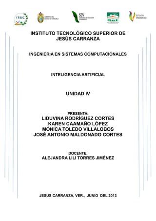 INSTITUTO TECNOLÓGICO SUPERIOR DE
JESÚS CARRANZA
INGENIERÍA EN SISTEMAS COMPUTACIONALES
INTELIGENCIA ARTIFICIAL
UNIDAD IV
PRESENTA:
LIDUVINA RODRÍGUEZ CORTES
KAREN CAAMAÑO LÓPEZ
MÓNICA TOLEDO VILLALOBOS
JOSÉ ANTONIO MALDONADO CORTES
DOCENTE:
ALEJANDRA LILI TORRES JIMÉNEZ
JESUS CARRANZA, VER., JUNIO DEL 2013
 