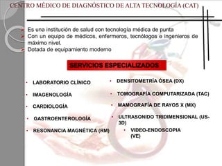  Es una institución de salud con tecnología médica de punta
 Con un equipo de médicos, enfermeros, tecnólogos e ingenieros de
máximo nivel.
 Dotada de equipamiento moderno
• LABORATORIO CLÍNICO
• IMAGENOLOGÍA
• CARDIOLOGÍA
• GASTROENTEROLOGÍA
• VIDEO-ENDOSCOPIA
(VE)
• RESONANCIA MAGNÉTICA (RM)
• TOMOGRAFÍA COMPUTARIZADA (TAC)
• MAMOGRAFÍA DE RAYOS X (MX)
• DENSITOMETRÍA ÓSEA (DX)
• ULTRASONIDO TRIDIMENSIONAL (US-
3D)
 