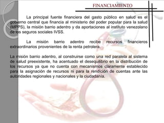 La principal fuente financiera del gasto público en salud es el
gobierno central que financia al ministerio del poder popular para la salud
(MPPS), la misión barrio adentro y da aportaciones al instituto venezolano
de los seguros sociales IVSS.
La misión barrio adentro recibe recursos financieros
extraordinarios provenientes de la renta petrolera.
La misión barrio adentro, al construirse como una red paralela al sistema
de salud preexistente, ha acentuado el desequilibrio en la distribución de
los recursos ya que no cuenta con mecanismos claramente establecido
para la asignación de recursos ni para la rendición de cuentas ante las
autoridades regionales y nacionales y la ciudadanía.
 
