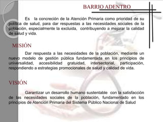 Dar respuesta a las necesidades de la población, mediante un
nuevo modelo de gestión pública fundamentada en los principios de
universalidad, accesibilidad gratuidad, intersectorial, participación,
respondiendo a estrategias promocionales de salud y calidad de vida.
Garantizar un desarrollo humano sustentable con la satisfacción
de las necesidades sociales de la población, fundamentado en los
principios de Atención Primaria del Sistema Público Nacional de Salud
Es la concreción de la Atención Primaria como prioridad de su
política de salud, para dar respuestas a las necesidades sociales de la
población, especialmente la excluida, contribuyendo a mejorar la calidad
de salud y vida.
 