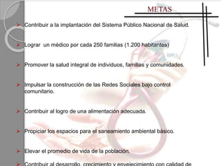  Contribuir a la implantación del Sistema Público Nacional de Salud.
 Lograr un médico por cada 250 familias (1.200 habitantes)
 Promover la salud integral de individuos, familias y comunidades.
 Impulsar la construcción de las Redes Sociales bajo control
comunitario.
 Contribuir al logro de una alimentación adecuada.
 Propiciar los espacios para el saneamiento ambiental básico.
 Elevar el promedio de vida de la población.
 