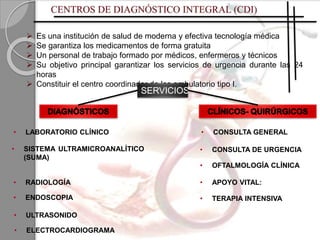  Es una institución de salud de moderna y efectiva tecnología médica
 Se garantiza los medicamentos de forma gratuita
 Un personal de trabajo formado por médicos, enfermeros y técnicos
 Su objetivo principal garantizar los servicios de urgencia durante las 24
horas
 Constituir el centro coordinador de los ambulatorio tipo I.
• TERAPIA INTENSIVA
• ELECTROCARDIOGRAMA
• CONSULTA GENERAL
• OFTALMOLOGÍA CLÍNICA
• LABORATORIO CLÍNICO
• ULTRASONIDO
• ENDOSCOPIA
• APOYO VITAL:
SERVICIOS
• SISTEMA ULTRAMICROANALÍTICO
(SUMA)
• RADIOLOGÍA
• CONSULTA DE URGENCIA
 
