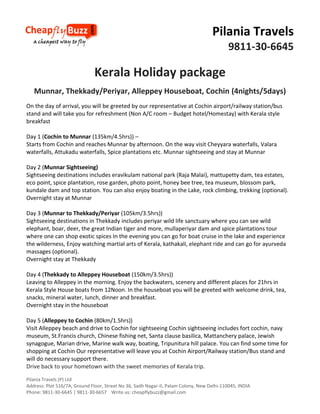 Pilania Travels
9811-30-6645

Kerala Holiday package
Munnar, Thekkady/Periyar, Alleppey Houseboat, Cochin (4nights/5days)
On the day of arrival, you will be greeted by our representative at Cochin airport/railway station/bus
stand and will take you for refreshment (Non A/C room – Budget hotel/Homestay) with Kerala style
breakfast
Day 1 (Cochin to Munnar (135km/4.5hrs)) –
Starts from Cochin and reaches Munnar by afternoon. On the way visit Cheyyara waterfalls, Valara
waterfalls, Attukadu waterfalls, Spice plantations etc. Munnar sightseeing and stay at Munnar
Day 2 (Munnar Sightseeing)
Sightseeing destinations includes eravikulam national park (Raja Malai), mattupetty dam, tea estates,
eco point, spice plantation, rose garden, photo point, honey bee tree, tea museum, blossom park,
kundale dam and top station. You can also enjoy boating in the Lake, rock climbing, trekking (optional).
Overnight stay at Munnar
Day 3 (Munnar to Thekkady/Periyar (105km/3.5hrs))
Sightseeing destinations in Thekkady includes periyar wild life sanctuary where you can see wild
elephant, boar, deer, the great Indian tiger and more, mullaperiyar dam and spice plantations tour
where one can shop exotic spices In the evening you can go for boat cruise in the lake and experience
the wilderness, Enjoy watching martial arts of Kerala, kathakali, elephant ride and can go for ayurveda
massages (optional).
Overnight stay at Thekkady
Day 4 (Thekkady to Alleppey Houseboat (150km/3.5hrs))
Leaving to Alleppey in the morning. Enjoy the backwaters, scenery and different places for 21hrs in
Kerala Style House boats from 12Noon. In the houseboat you will be greeted with welcome drink, tea,
snacks, mineral water, lunch, dinner and breakfast.
Overnight stay in the houseboat
Day 5 (Alleppey to Cochin (80km/1.5hrs))
Visit Alleppey beach and drive to Cochin for sightseeing Cochin sightseeing includes fort cochin, navy
museum, St.Francis church, Chinese fishing net, Santa clause basilica, Mattanchery palace, Jewish
synagogue, Marian drive, Marine walk way, boating, Tripunitura hill palace. You can find some time for
shopping at Cochin Our representative will leave you at Cochin Airport/Railway station/Bus stand and
will do necessary support there.
Drive back to your hometown with the sweet memories of Kerala trip.
Pilania Travels (P) Ltd
Address: Plot 516/7A, Ground Floor, Street No 36, Sadh Nagar-II, Palam Colony, New Delhi-110045, INDIA
Phone: 9811-30-6645 | 9811-30-6657 Write us: cheapflybuzz@gmail.com

 
