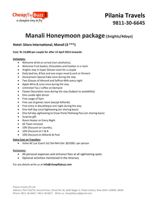 Pilania Travels
9811-30-6645

Manali Honeymoon package (3nights/4days)
Hotel: Sitara International, Manali (3 ***)
Cost: Rs 14,000 per couple for after 15 April 2014 onwards.
Inclusions:
 Welcome drink on arrival (non alcoholics),
 Welcome Fruit basket, Chocolates and Cookies in a room
 3nights stay in Super Deluxe room for a couple
 Daily bed tea, B'fast and one major meal (Lunch or Dinner) Honeymoon Special Cake once during the stay
 Two Glasses of Almond and Saffron Milk every night
 Apple Wine & Juice once during the stay
 Unlimited Tea / coffee on Demand
 Flower Decoration once during the stay (Subject to availability)
 One candle light dinner
 Free usage of Gym
 Free use of games room (except billiards)
 Free entry in discotheque one night during the stay
 One Half day Local Sightseeing (on sharing basis)
 One full day sightseeing to Snow Point/ Rohtang Pass (on sharing basis)
 Surprise gift
 Room Heater on Every Night
 All Taxes inclusive
 10% Discount on Laundry,
 10% Discount on F & B
 10% Discount on Billiards & Pool
Extra Cost on Transfers:
 Volvo AC Lux Coach 2x2 Del-Mnl-Del: @2500/- per person
Exclusions:
 All personal expenses and entrance fees at all sightseeing spots
 Optional activities mentioned in the itinerary
For any details write us at info@cheapflybuzz.com

Pilania Travels (P) Ltd
Address: Plot 516/7A, Ground Floor, Street No 36, Sadh Nagar-II, Palam Colony, New Delhi-110045, INDIA
Phone: 9811-30-6645 | 9811-30-6657 Write us: cheapflybuzz@gmail.com

 