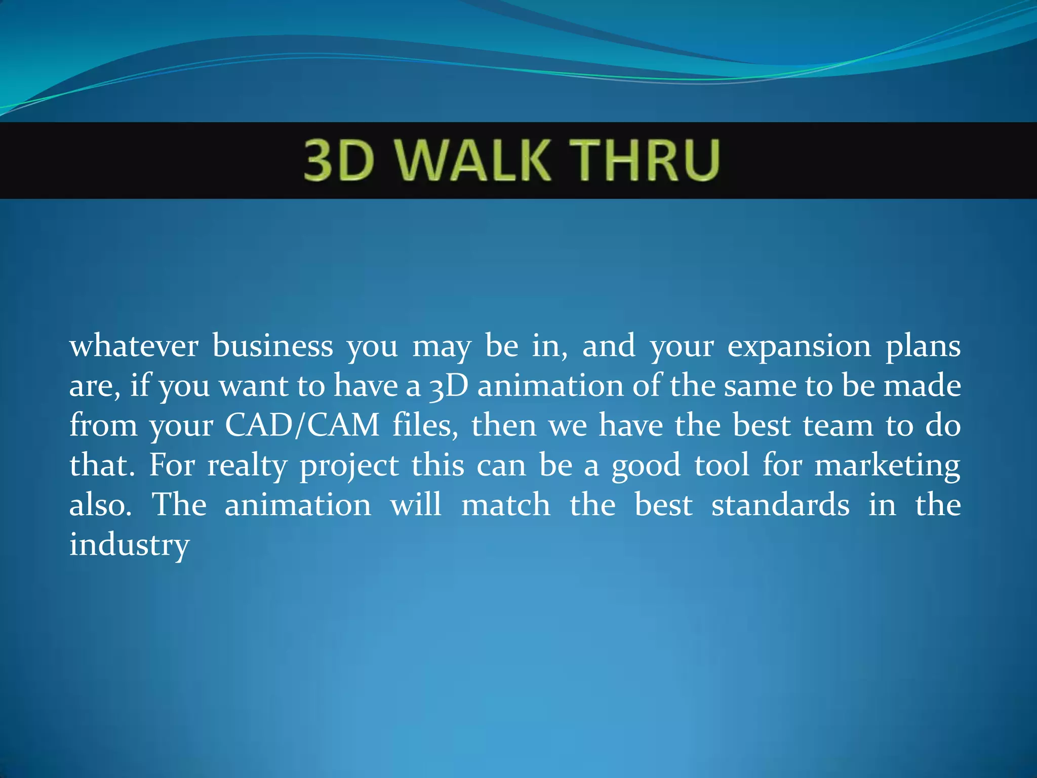 whatever business you may be in, and your expansion plans
are, if you want to have a 3D animation of the same to be made
from your CAD/CAM files, then we have the best team to do
that. For realty project this can be a good tool for marketing
also. The animation will match the best standards in the
industry
 