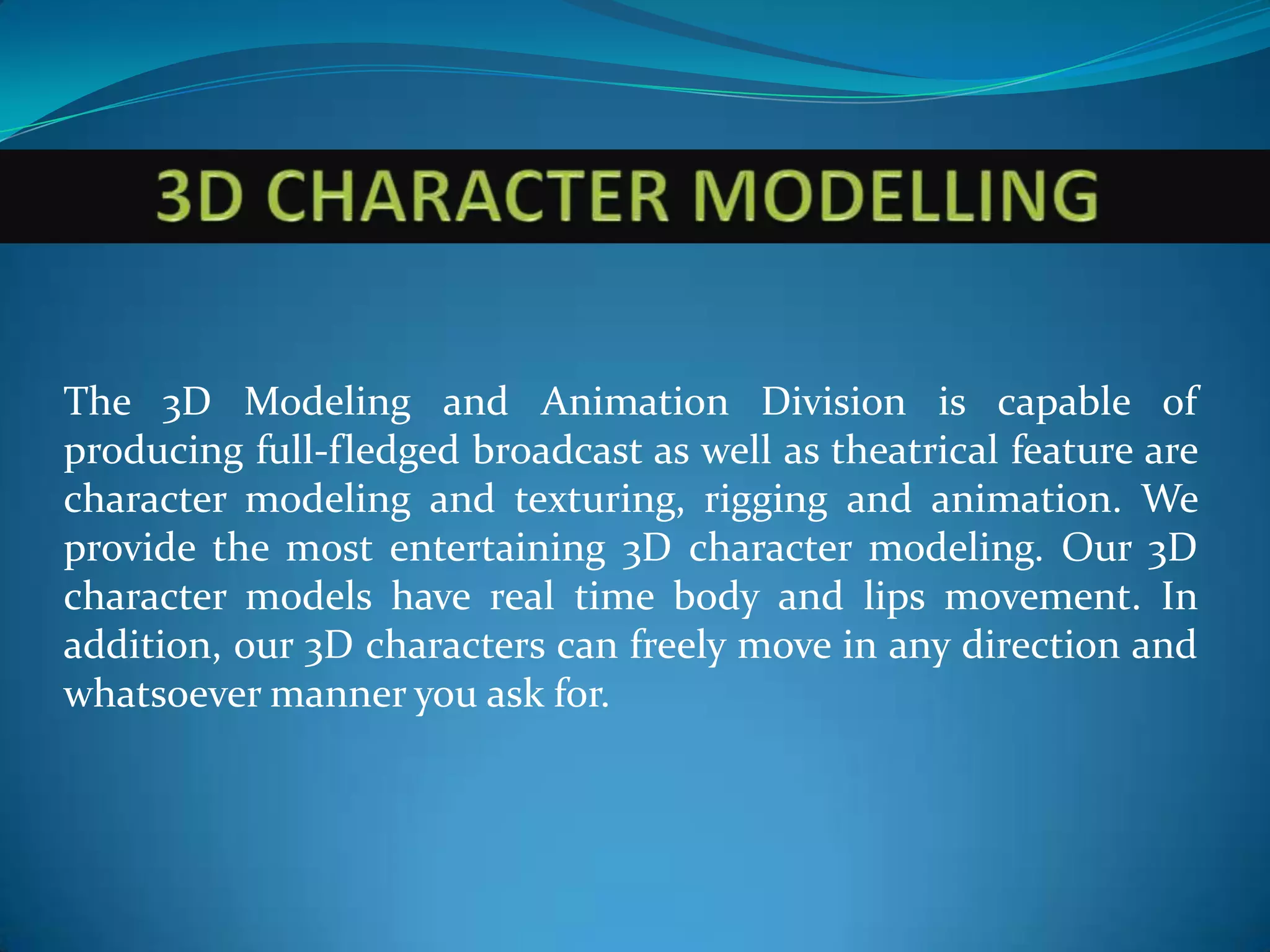 The 3D Modeling and Animation Division is capable of
producing full-fledged broadcast as well as theatrical feature are
character modeling and texturing, rigging and animation. We
provide the most entertaining 3D character modeling. Our 3D
character models have real time body and lips movement. In
addition, our 3D characters can freely move in any direction and
whatsoever manner you ask for.
 