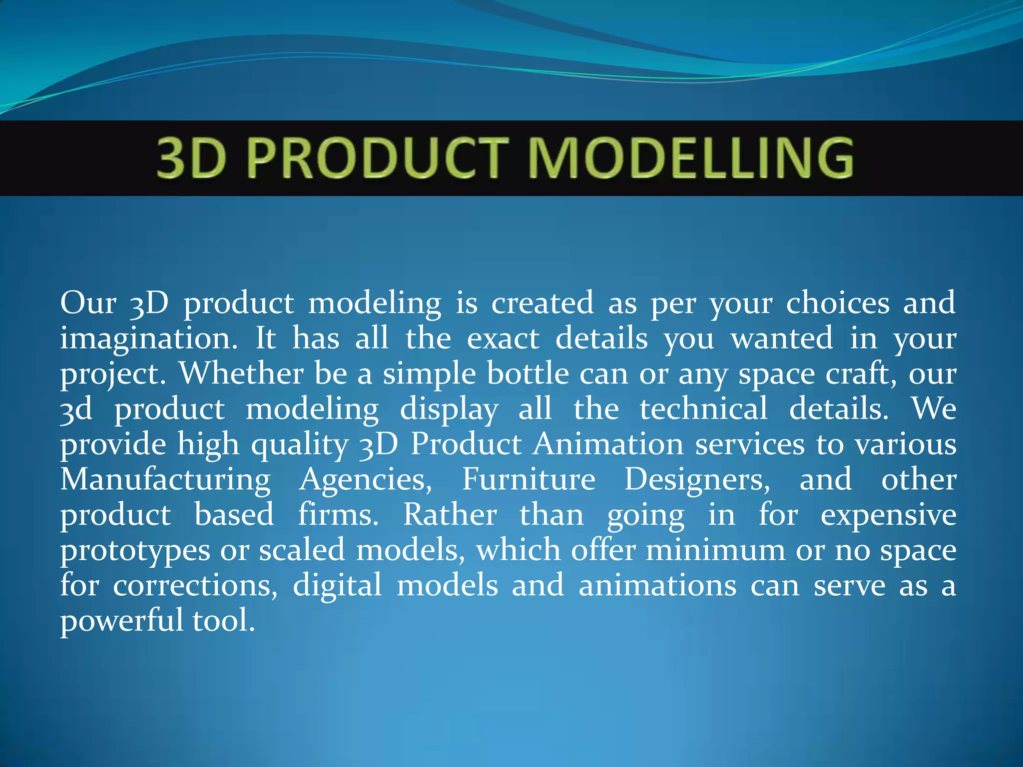 Our 3D product modeling is created as per your choices and
imagination. It has all the exact details you wanted in your
project. Whether be a simple bottle can or any space craft, our
3d product modeling display all the technical details. We
provide high quality 3D Product Animation services to various
Manufacturing Agencies, Furniture Designers, and other
product based firms. Rather than going in for expensive
prototypes or scaled models, which offer minimum or no space
for corrections, digital models and animations can serve as a
powerful tool.
 