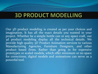Our 3D product modeling is created as per your choices and
imagination. It has all the exact details you wanted in your
project. Whether be a simple bottle can or any space craft, our
3d product modeling display all the technical details. We
provide high quality 3D Product Animation services to various
Manufacturing Agencies, Furniture Designers, and other
product based firms. Rather than going in for expensive
prototypes or scaled models, which offer minimum or no space
for corrections, digital models and animations can serve as a
powerful tool.
 