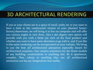 If you or your clients are in a space of retail, realty etc or you want to
have a look at the constructed version of your planned home/
factory/showroom, we will bring it to live on computer and will offer
you various angles to view from. Also a 360 degree view option will
provide with you with a birds eye view of the final product and
whether you want to have some alteration or go with it. and if you like
it this same rendering can be incorporated on your website, We bring
to you the best 3D architectural animation especially meant for
architectural purposes. Our creative animators lay the finest models
of any building, constructions or anything else. Be it apartment,
complex, flats, colony or anything else, our 3D architectural
animation can lay any imagination into reality.
 