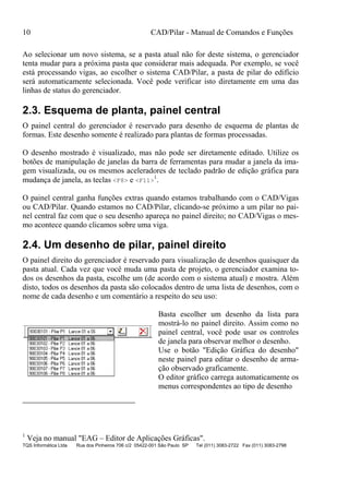 10 CAD/Pilar - Manual de Comandos e Funções
TQS Informática Ltda Rua dos Pinheiros 706 c/2 05422-001 São Paulo SP Tel (011) 3083-2722 Fax (011) 3083-2798
Ao selecionar um novo sistema, se a pasta atual não for deste sistema, o gerenciador
tenta mudar para a próxima pasta que considerar mais adequada. Por exemplo, se você
está processando vigas, ao escolher o sistema CAD/Pilar, a pasta de pilar do edifício
será automaticamente selecionada. Você pode verificar isto diretamente em uma das
linhas de status do gerenciador.
2.3. Esquema de planta, painel central
O painel central do gerenciador é reservado para desenho de esquema de plantas de
formas. Este desenho somente é realizado para plantas de formas processadas.
O desenho mostrado é visualizado, mas não pode ser diretamente editado. Utilize os
botões de manipulação de janelas da barra de ferramentas para mudar a janela da ima-
gem visualizada, ou os mesmos aceleradores de teclado padrão de edição gráfica para
mudança de janela, as teclas <F8> e <F11>
1
.
O painel central ganha funções extras quando estamos trabalhando com o CAD/Vigas
ou CAD/Pilar. Quando estamos no CAD/Pilar, clicando-se próximo a um pilar no pai-
nel central faz com que o seu desenho apareça no painel direito; no CAD/Vigas o mes-
mo acontece quando clicamos sobre uma viga.
2.4. Um desenho de pilar, painel direito
O painel direito do gerenciador é reservado para visualização de desenhos quaisquer da
pasta atual. Cada vez que você muda uma pasta de projeto, o gerenciador examina to-
dos os desenhos da pasta, escolhe um (de acordo com o sistema atual) e mostra. Além
disto, todos os desenhos da pasta são colocados dentro de uma lista de desenhos, com o
nome de cada desenho e um comentário a respeito do seu uso:
Basta escolher um desenho da lista para
mostrá-lo no painel direito. Assim como no
painel central, você pode usar os controles
de janela para observar melhor o desenho.
Use o botão "Edição Gráfica do desenho"
neste painel para editar o desenho de arma-
ção observado graficamente.
O editor gráfico carrega automaticamente os
menus correspondentes ao tipo de desenho
1
Veja no manual "EAG – Editor de Aplicações Gráficas".
 