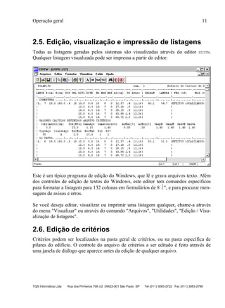 Operação geral 11
TQS Informática Ltda Rua dos Pinheiros 706 c/2 05422-001 São Paulo SP Tel (011) 3083-2722 Fax (011) 3083-2798
2.5. Edição, visualização e impressão de listagens
Todas as listagens geradas pelos sistemas são visualizadas através do editor EDITW.
Qualquer listagem visualizada pode ser impressa a partir do editor:
Este é um típico programa de edição do Windows, que lê e grava arquivos texto. Além
dos controles de edição de textos do Windows, este editor tem comandos específicos
para formatar a listagem para 132 colunas em formulários de 8 ", e para procurar men-
sagens de avisos e erros.
Se você deseja editar, visualizar ou imprimir uma listagem qualquer, chame-a através
do menu "Visualizar" ou através do comando "Arquivos", "Utilidades", "Edição / Visu-
alização de listagens".
2.6. Edição de critérios
Critérios podem ser localizados na pasta geral de critérios, ou na pasta específica de
pilares do edifício. O controle do arquivo de critérios a ser editado é feito através de
uma janela de diálogo que aparece antes da edição de qualquer arquivo.
 