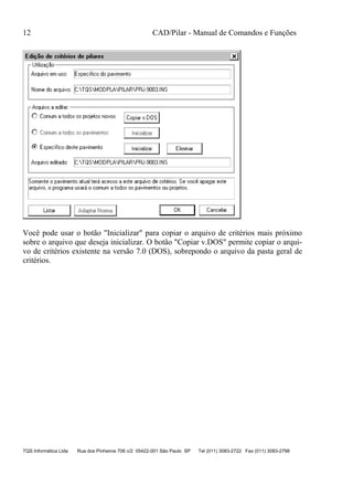 12 CAD/Pilar - Manual de Comandos e Funções
TQS Informática Ltda Rua dos Pinheiros 706 c/2 05422-001 São Paulo SP Tel (011) 3083-2722 Fax (011) 3083-2798
Você pode usar o botão "Inicializar" para copiar o arquivo de critérios mais próximo
sobre o arquivo que deseja inicializar. O botão "Copiar v.DOS" permite copiar o arqui-
vo de critérios existente na versão 7.0 (DOS), sobrepondo o arquivo da pasta geral de
critérios.
 