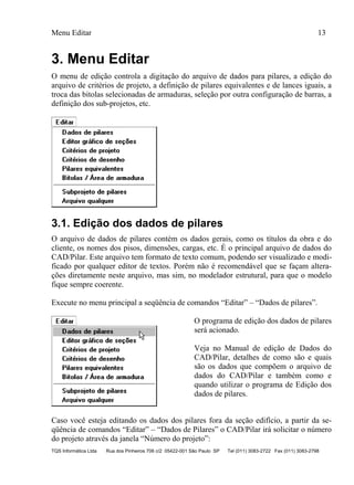 Menu Editar 13
TQS Informática Ltda Rua dos Pinheiros 706 c/2 05422-001 São Paulo SP Tel (011) 3083-2722 Fax (011) 3083-2798
3. Menu Editar
O menu de edição controla a digitação do arquivo de dados para pilares, a edição do
arquivo de critérios de projeto, a definição de pilares equivalentes e de lances iguais, a
troca das bitolas selecionadas de armaduras, seleção por outra configuração de barras, a
definição dos sub-projetos, etc.
3.1. Edição dos dados de pilares
O arquivo de dados de pilares contém os dados gerais, como os títulos da obra e do
cliente, os nomes dos pisos, dimensões, cargas, etc. É o principal arquivo de dados do
CAD/Pilar. Este arquivo tem formato de texto comum, podendo ser visualizado e modi-
ficado por qualquer editor de textos. Porém não é recomendável que se façam altera-
ções diretamente neste arquivo, mas sim, no modelador estrutural, para que o modelo
fique sempre coerente.
Execute no menu principal a seqüência de comandos “Editar” – “Dados de pilares”.
O programa de edição dos dados de pilares
será acionado.
Veja no Manual de edição de Dados do
CAD/Pilar, detalhes de como são e quais
são os dados que compõem o arquivo de
dados do CAD/Pilar e também como e
quando utilizar o programa de Edição dos
dados de pilares.
Caso você esteja editando os dados dos pilares fora da seção edifício, a partir da se-
qüência de comandos “Editar” – “Dados de Pilares” o CAD/Pilar irá solicitar o número
do projeto através da janela “Número do projeto”:
 