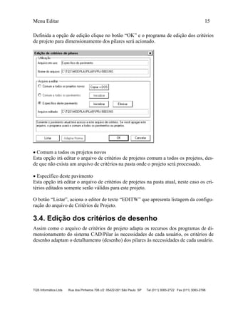 Menu Editar 15
TQS Informática Ltda Rua dos Pinheiros 706 c/2 05422-001 São Paulo SP Tel (011) 3083-2722 Fax (011) 3083-2798
Definida a opção de edição clique no botão “OK” e o programa de edição dos critérios
de projeto para dimensionamento dos pilares será acionado.
 Comum a todos os projetos novos
Esta opção irá editar o arquivo de critérios de projetos comum a todos os projetos, des-
de que não exista um arquivo de critérios na pasta onde o projeto será processado.
 Específico deste pavimento
Esta opção irá editar o arquivo de critérios de projetos na pasta atual, neste caso os cri-
térios editados somente serão válidos para este projeto.
O botão “Listar”, aciona o editor de texto “EDITW” que apresenta listagem da configu-
ração do arquivo de Critérios de Projeto.
3.4. Edição dos critérios de desenho
Assim como o arquivo de critérios de projeto adapta os recursos dos programas de di-
mensionamento do sistema CAD/Pilar às necessidades de cada usuário, os critérios de
desenho adaptam o detalhamento (desenho) dos pilares às necessidades de cada usuário.
 