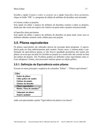 Menu Editar 17
TQS Informática Ltda Rua dos Pinheiros 706 c/2 05422-001 São Paulo SP Tel (011) 3083-2722 Fax (011) 3083-2798
Escolha a opção Comum a todos os projetos ou a opção Especifico deste pavimento,
clique no botão “OK” e o programa de edição de atributos de desenhos será acionado.
 Comum a todos os projetos
Esta opção irá editar o arquivo de atributos de desenhos comum a todos os projetos,
desde que não exista um arquivo de critérios na pasta onde o projeto será processado.
 Específico deste pavimento
Esta opção irá editar o arquivo de atributos de desenhos na pasta atual, neste caso os
atributos editados somente serão válidos para este projeto.
3.5. Pilares equivalentes
Os pilares equivalentes são indicados através da execução deste programa. A equiva-
lência pode ser feita arbitrariamente pelo usuário. Nestes casos, o sistema pede a con-
firmação da equivalência apenas se não houver igualdade geométrica das seções dos
pilares ou avisa que um pilar foi incluído no projeto se o nome dele não constar na lista
dos pilares do projeto. Até 10 pilares podem ser definidos como equivalentes entre si.
Caso ultrapasse o limite, será necessário realizar ajustes na edição gráfica.
3.5.1. Definição de Equivalência entre pilares
Execute no menu principal a seqüência de comandos “Editar” – “Pilares equivalentes”,
então será apresentada a janela “Equivalência de pilares e/ou lances”
 