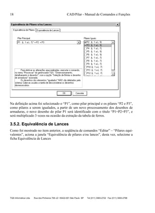 18 CAD/Pilar - Manual de Comandos e Funções
TQS Informática Ltda Rua dos Pinheiros 706 c/2 05422-001 São Paulo SP Tel (011) 3083-2722 Fax (011) 3083-2798
Na definição acima foi selecionado o “P1”, como pilar principal e os pilares “P2 e P3”,
como pilares a serem igualados, a partir de um novo processamento dos desenhos de
armaduras, o novo desenho do pilar P1 será identificado com o título “P1=P2=P3”, e
será multiplicado 3 vezes na ocasião da extração da tabela de ferros.
3.5.2. Equivalência de Lances
Como foi mostrado no item anterior, a seqüência de comandos “Editar” – “Pilares equi-
valentes”, aciona a janela “Equivalência de pilares e/ou lances”, desta vez, selecione a
ficha Equivalência de Lances
 