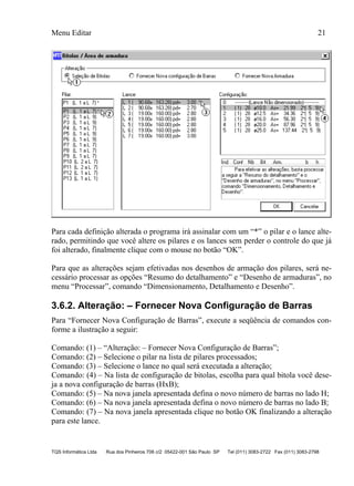 Menu Editar 21
TQS Informática Ltda Rua dos Pinheiros 706 c/2 05422-001 São Paulo SP Tel (011) 3083-2722 Fax (011) 3083-2798
Para cada definição alterada o programa irá assinalar com um “*” o pilar e o lance alte-
rado, permitindo que você altere os pilares e os lances sem perder o controle do que já
foi alterado, finalmente clique com o mouse no botão “OK”.
Para que as alterações sejam efetivadas nos desenhos de armação dos pilares, será ne-
cessário processar as opções “Resumo do detalhamento” e “Desenho de armaduras”, no
menu “Processar”, comando “Dimensionamento, Detalhamento e Desenho”.
3.6.2. Alteração: – Fornecer Nova Configuração de Barras
Para “Fornecer Nova Configuração de Barras”, execute a seqüência de comandos con-
forme a ilustração a seguir:
Comando: (1) – “Alteração: – Fornecer Nova Configuração de Barras”;
Comando: (2) – Selecione o pilar na lista de pilares processados;
Comando: (3) – Selecione o lance no qual será executada a alteração;
Comando: (4) – Na lista de configuração de bitolas, escolha para qual bitola você dese-
ja a nova configuração de barras (HxB);
Comando: (5) – Na nova janela apresentada defina o novo número de barras no lado H;
Comando: (6) – Na nova janela apresentada defina o novo número de barras no lado B;
Comando: (7) – Na nova janela apresentada clique no botão OK finalizando a alteração
para este lance.
 